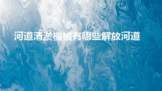河道清淤機械有哪些解放河道，釋放城市潛力！